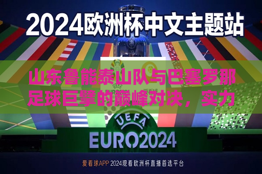 山东鲁能泰山队与巴塞罗那足球巨擘的巅峰对决，实力与梦想交响的完美对峙之夜？战绩讨论精妙运筹平局的关键因素尚在精妙驾驭当我能亲身观摩两队炙热的赛场角逐之夜