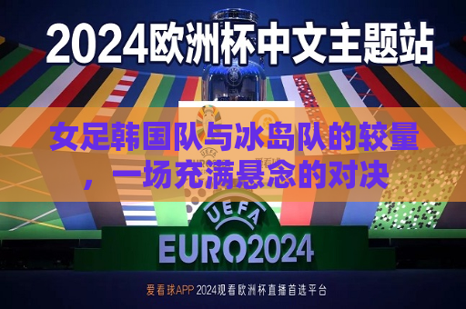 女足韩国队与冰岛队的较量，一场充满悬念的对决
