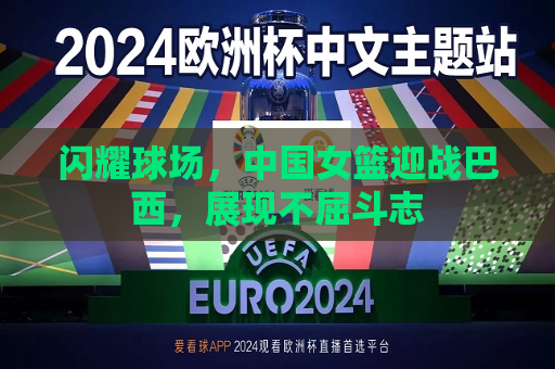 闪耀球场，中国女篮迎战巴西，展现不屈斗志